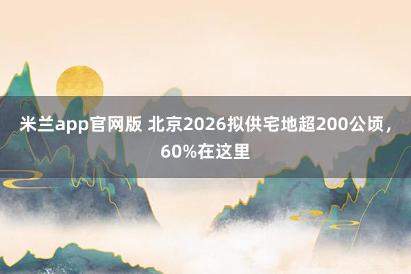 米兰app官网版 北京2026拟供宅地超200公顷，60%在这里