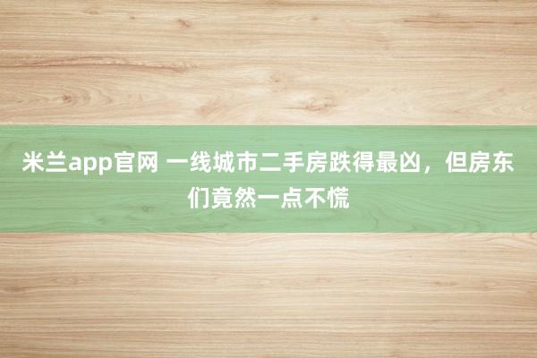米兰app官网 一线城市二手房跌得最凶，但房东们竟然一点不慌