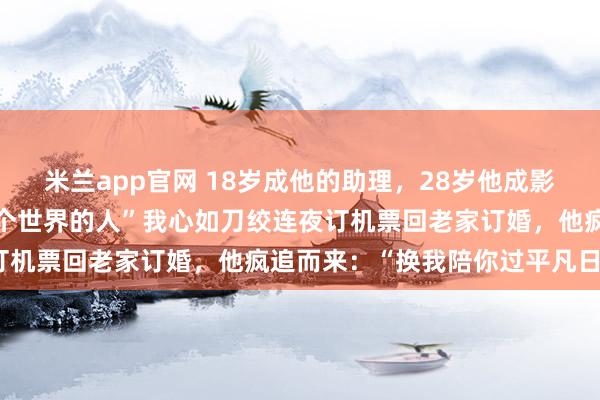 米兰app官网 18岁成他的助理，28岁他成影帝后却说：“我们不是一个世界的人”我心如刀绞连夜订机票回老家订婚，他疯追而来：“换我陪你过平凡日子”