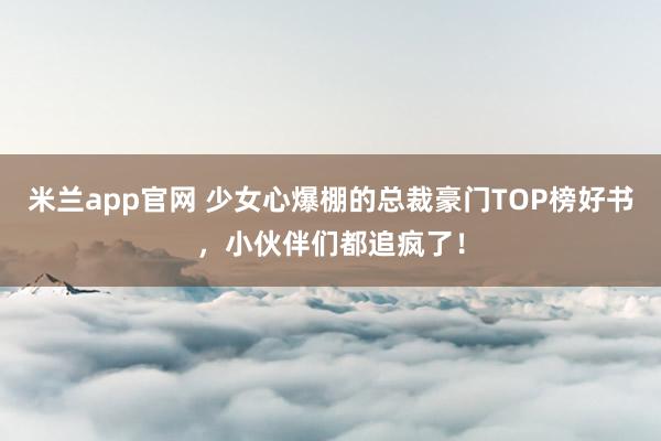 米兰app官网 少女心爆棚的总裁豪门TOP榜好书,小伙伴们都追疯了!