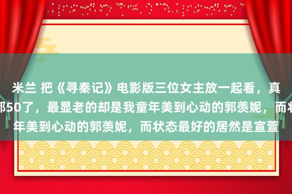 米兰 把《寻秦记》电影版三位女主放一起看，真有点恍惚，平均年龄都50了，最显老的却是我童年美到心动的郭羡妮，而状态最好的居然是宣萱
