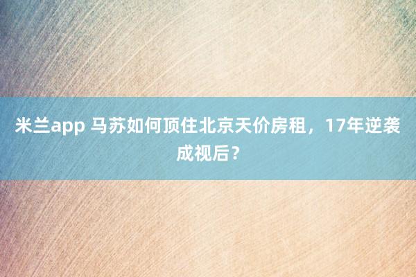 米兰app 马苏如何顶住北京天价房租,17年逆袭成视后?