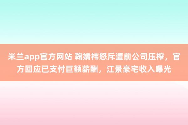米兰app官方网站 鞠婧祎怒斥遭前公司压榨，官方回应已支付巨额薪酬，江景豪宅收入曝光