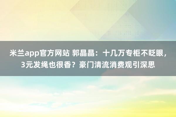 米兰app官方网站 郭晶晶：十几万专柜不眨眼，3元发绳也很香？豪门清流消费观引深思