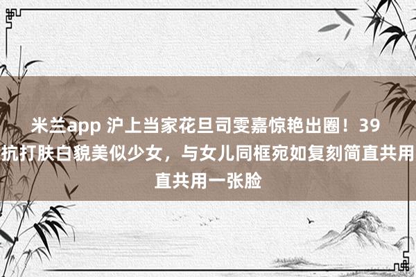 米兰app 沪上当家花旦司雯嘉惊艳出圈!39 岁颜值抗打肤白貌美似少女,与女儿同框宛如复刻简直共用一张脸