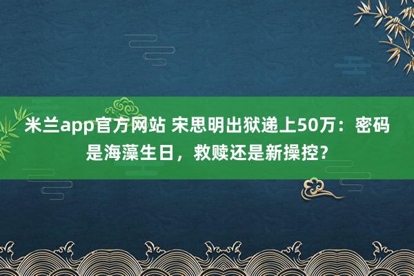 米兰app官方网站 宋思明出狱递上50万:密码是海藻生日,救赎还是新操控?