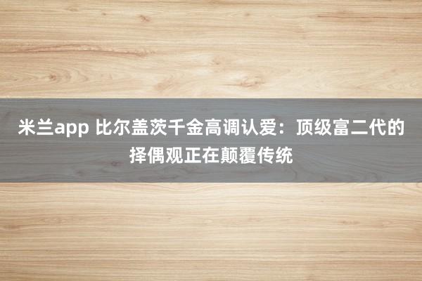 米兰app 比尔盖茨千金高调认爱：顶级富二代的择偶观正在颠覆传统