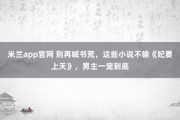 米兰app官网 别再喊书荒，这些小说不输《妃要上天》，男主一宠到底
