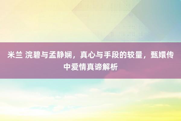 米兰 浣碧与孟静娴，真心与手段的较量，甄嬛传中爱情真谛解析