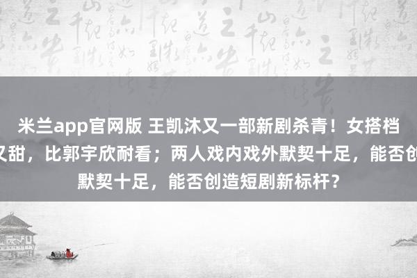 米兰app官网版 王凯沐又一部新剧杀青！女搭档是00后，又美又甜，比郭宇欣耐看；两人戏内戏外默契十足，能否创造短剧新标杆？