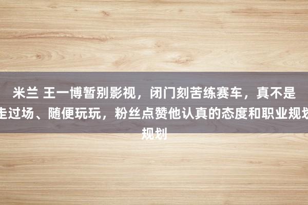米兰 王一博暂别影视,闭门刻苦练赛车,真不是走过场、随便玩玩,粉丝点赞他认真的态度和职业规划
