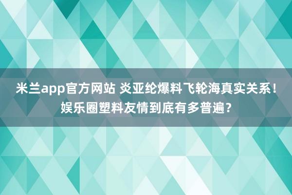 米兰app官方网站 炎亚纶爆料飞轮海真实关系！娱乐圈塑料友情到底有多普遍？