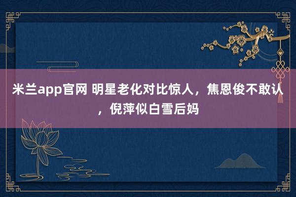 米兰app官网 明星老化对比惊人，焦恩俊不敢认，倪萍似白雪后妈