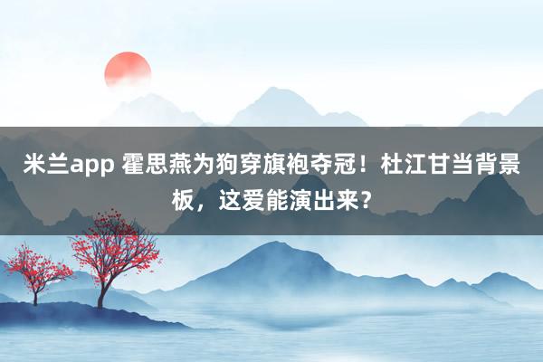 米兰app 霍思燕为狗穿旗袍夺冠！杜江甘当背景板，这爱能演出来？