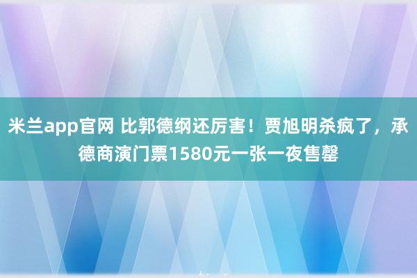 米兰app官网 比郭德纲还厉害！贾旭明杀疯了，承德商演门票1580元一张一夜售罄
