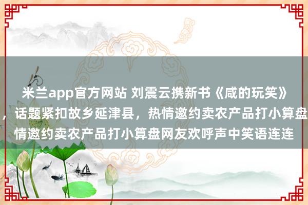 米兰app官方网站 刘震云携新书《咸的玩笑》神秘现身董宇辉直播间,话题紧扣故乡延津县,热情邀约卖农产品打小算盘网友欢呼声中笑语连连