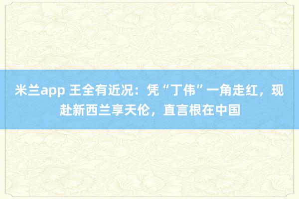 米兰app 王全有近况：凭“丁伟”一角走红，现赴新西兰享天伦，直言根在中国