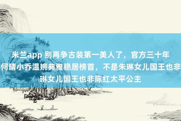 米兰app 别再争古装第一美人了，官方三十年前早有定论，何晴小乔温婉典雅稳居榜首，不是朱琳女儿国王也非陈红太平公主
