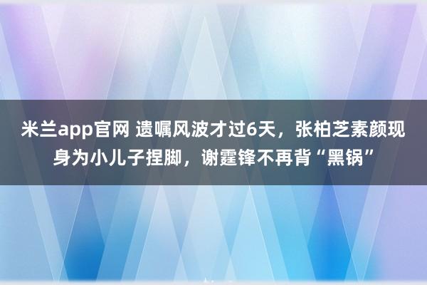 米兰app官网 遗嘱风波才过6天,张柏芝素颜现身为小儿子捏脚,谢霆锋不再背“黑锅”