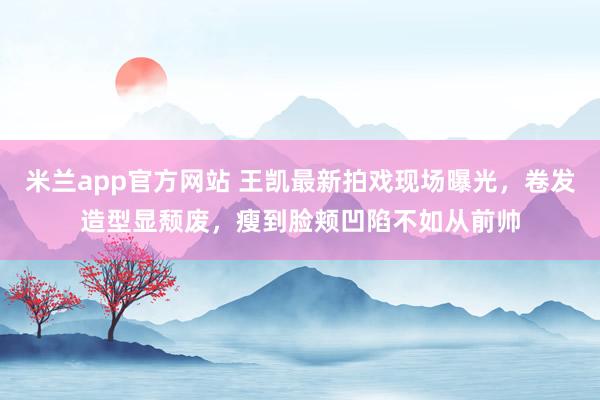米兰app官方网站 王凯最新拍戏现场曝光,卷发造型显颓废,瘦到脸颊凹陷不如从前帅