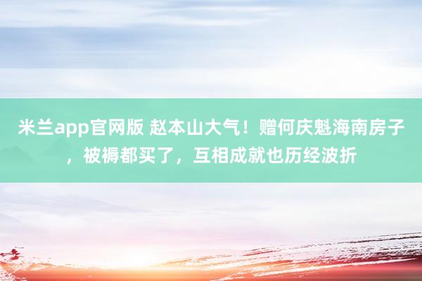 米兰app官网版 赵本山大气!赠何庆魁海南房子,被褥都买了,互相成就也历经波折
