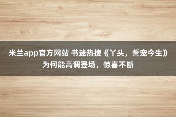 米兰app官方网站 书迷热搜《丫头,誓宠今生》为何能高调登场,惊喜不断