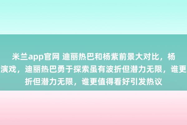 米兰app官网 迪丽热巴和杨紫前景大对比，杨紫是艺术匠人踏实演戏，迪丽热巴勇于探索虽有波折但潜力无限，谁更值得看好引发热议