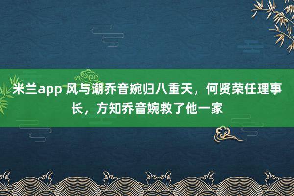 米兰app 风与潮乔音婉归八重天，何贤荣任理事长，方知乔音婉救了他一家