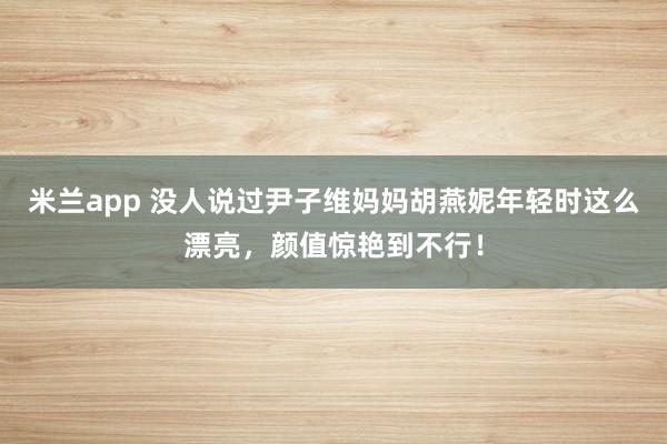 米兰app 没人说过尹子维妈妈胡燕妮年轻时这么漂亮，颜值惊艳到不行！