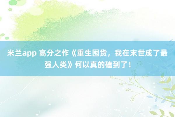 米兰app 高分之作《重生囤货,我在末世成了最强人类》何以真的磕到了!