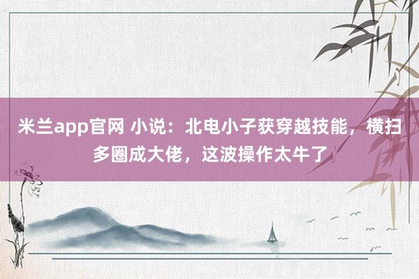 米兰app官网 小说：北电小子获穿越技能，横扫多圈成大佬，这波操作太牛了