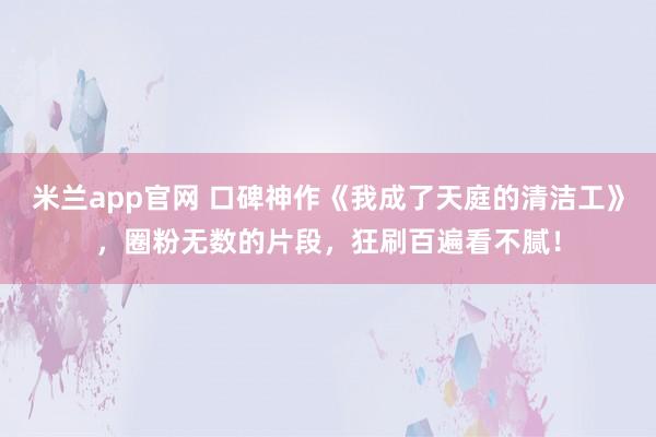 米兰app官网 口碑神作《我成了天庭的清洁工》，圈粉无数的片段，狂刷百遍看不腻！