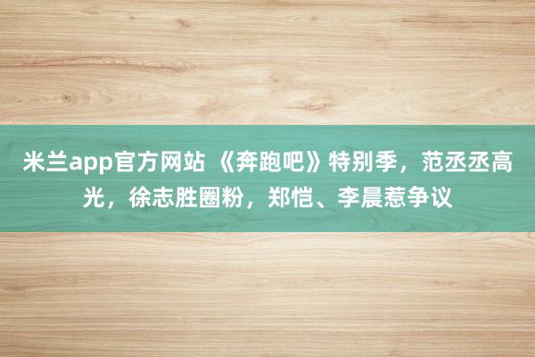 米兰app官方网站 《奔跑吧》特别季,范丞丞高光,徐志胜圈粉,郑恺、李晨惹争议