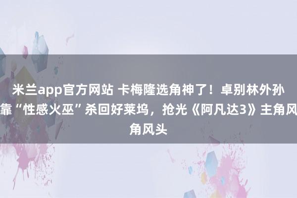 米兰app官方网站 卡梅隆选角神了！卓别林外孙女靠“性感火巫”杀回好莱坞，抢光《阿凡达3》主角风头
