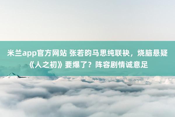 米兰app官方网站 张若昀马思纯联袂，烧脑悬疑《人之初》要爆了？阵容剧情诚意足