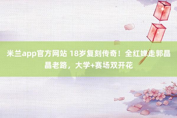 米兰app官方网站 18岁复刻传奇!全红婵走郭晶晶老路,大学+赛场双开花