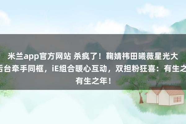 米兰app官方网站 杀疯了！鞠婧祎田曦薇星光大赏后台牵手同框，iE组合暖心互动，双担粉狂喜：有生之年！