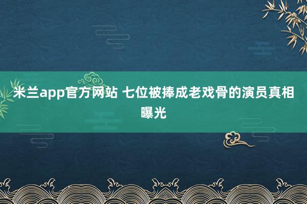 米兰app官方网站 七位被捧成老戏骨的演员真相曝光