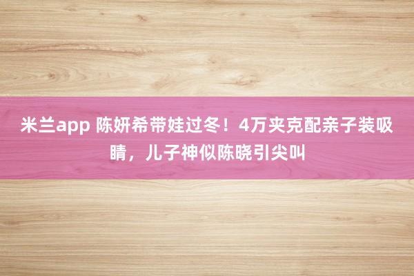 米兰app 陈妍希带娃过冬！4万夹克配亲子装吸睛，儿子神似陈晓引尖叫