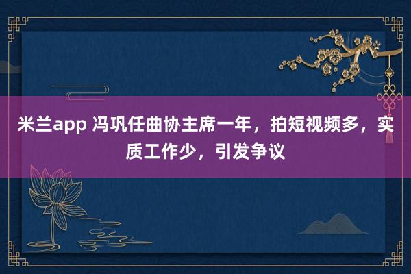 米兰app 冯巩任曲协主席一年，拍短视频多，实质工作少，引发争议