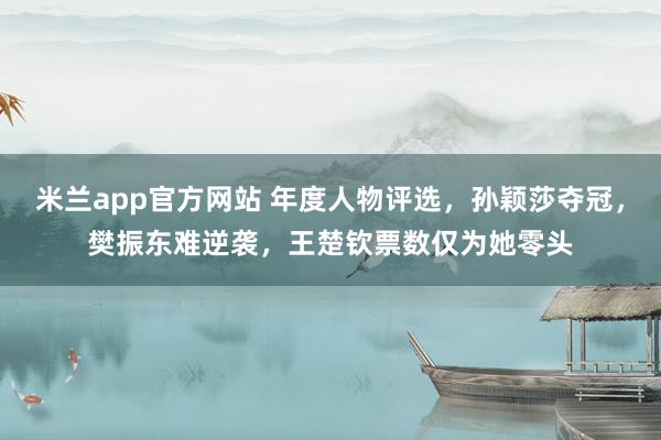 米兰app官方网站 年度人物评选,孙颖莎夺冠,樊振东难逆袭,王楚钦票数仅为她零头