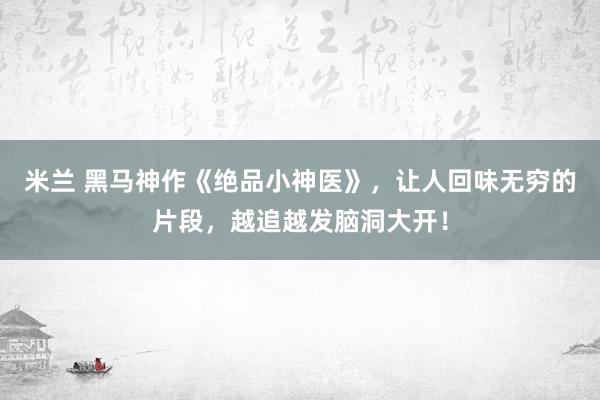 米兰 黑马神作《绝品小神医》，让人回味无穷的片段，越追越发脑洞大开！