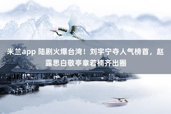 米兰app 陆剧火爆台湾!刘宇宁夺人气榜首,赵露思白敬亭章若楠齐出圈