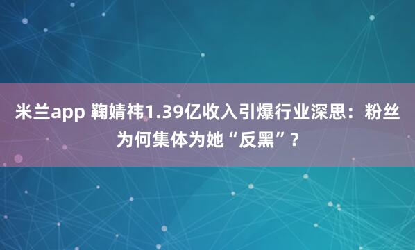 米兰app 鞠婧祎1.39亿收入引爆行业深思：粉丝为何集体为她“反黑”？