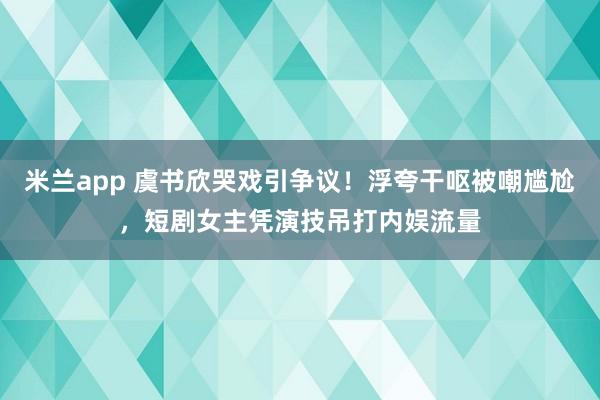 米兰app 虞书欣哭戏引争议！浮夸干呕被嘲尴尬，短剧女主凭演技吊打内娱流量