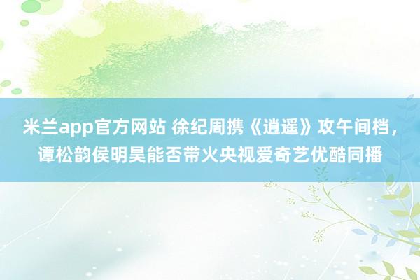 米兰app官方网站 徐纪周携《逍遥》攻午间档,谭松韵侯明昊能否带火央视爱奇艺优酷同播