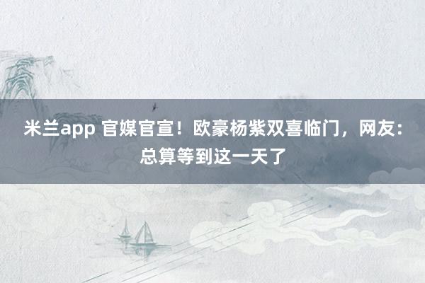米兰app 官媒官宣！欧豪杨紫双喜临门，网友：总算等到这一天了