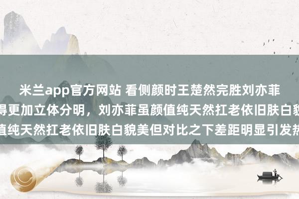 米兰app官方网站 看侧颜时王楚然完胜刘亦菲,因为她没有驼峰鼻显得更加立体分明,刘亦菲虽颜值纯天然扛老依旧肤白貌美但对比之下差距明显引发热议