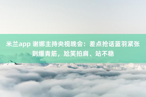 米兰app 谢娜主持央视晚会：差点抢话蓝羽紧张到爆青筋，尬笑拍肩、站不稳