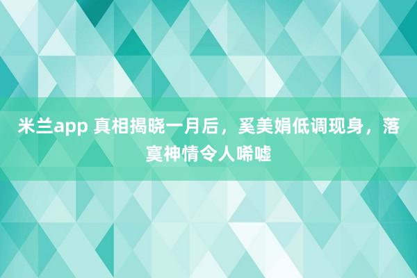 米兰app 真相揭晓一月后,奚美娟低调现身,落寞神情令人唏嘘